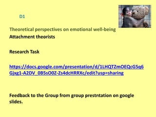 D1
Attachment theorists
Research Task
https://docs.google.com/presentation/d/1LHQTZmOEQcG5q6
Gjxg1-A2DV_0B5sO0Z-Zs4dcHRRXc/edit?usp=sharing
Feedback to the Group from group prestntation on google
slides.
Theoretical perspectives on emotional well-being
 