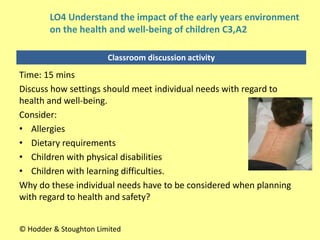 Classroom discussion activity
Time: 15 mins
Discuss how settings should meet individual needs with regard to
health and well-being.
Consider:
• Allergies
• Dietary requirements
• Children with physical disabilities
• Children with learning difficulties.
Why do these individual needs have to be considered when planning
with regard to health and safety?
© Hodder & Stoughton Limited
LO4 Understand the impact of the early years environment
on the health and well-being of children C3,A2
 