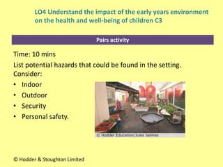 Pairs activity
Time: 10 mins
List potential hazards that could be found in the setting.
Consider:
• Indoor
• Outdoor
• Security
• Personal safety.
© Hodder & Stoughton Limited
LO4 Understand the impact of the early years environment
on the health and well-being of children C3
 