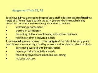 To achieve C3 you are required to produce a staff induction pack to describe a
range of different factors within the early years environment which may
impact on the health and well-being of children to include:
• welcoming environment
• working in partnership
• promoting children's confidence, self-esteem, resilience
• meeting children's individual needs
To achieve A2 you are required to the analysis of the role of the early years
practitioner in maintaining a healthy environment for children should include:
• partnership working with parents/carers
• meeting children's individual needs
• promoting physical and emotional well-being
• inclusive practice.
Assignment Task C3, A2
 