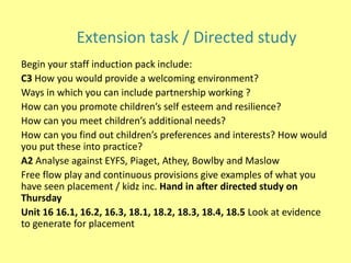 Begin your staff induction pack include:
C3 How you would provide a welcoming environment?
Ways in which you can include partnership working ?
How can you promote children’s self esteem and resilience?
How can you meet children’s additional needs?
How can you find out children’s preferences and interests? How would
you put these into practice?
A2 Analyse against EYFS, Piaget, Athey, Bowlby and Maslow
Free flow play and continuous provisions give examples of what you
have seen placement / kidz inc. Hand in after directed study on
Thursday
Unit 16 16.1, 16.2, 16.3, 18.1, 18.2, 18.3, 18.4, 18.5 Look at evidence
to generate for placement
Extension task / Directed study
 