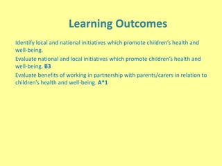 Learning Outcomes
Identify local and national initiatives which promote children’s health and
well-being.
Evaluate national and local initiatives which promote children’s health and
well-being. B3
Evaluate benefits of working in partnership with parents/carers in relation to
children’s health and well-being. A*1
 