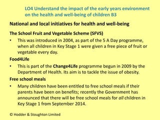 The School Fruit and Vegetable Scheme (SFVS)
• This was introduced in 2004, as part of the 5 A Day programme,
when all children in Key Stage 1 were given a free piece of fruit or
vegetable every day.
Food4Life
• This is part of the Change4Life programme begun in 2009 by the
Department of Health. Its aim is to tackle the issue of obesity.
Free school meals
• Many children have been entitled to free school meals if their
parents have been on benefits; recently the Government has
announced that there will be free school meals for all children in
Key Stage 1 from September 2014.
National and local initiatives for health and well-being
© Hodder & Stoughton Limited
LO4 Understand the impact of the early years environment
on the health and well-being of children B3
 