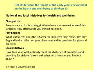 Change4Life
Are you aware of this strategy? Where have you seen evidence of this
strategy? How effective do you think it has been?
Play England
What statements does the ‘Charter for Children’s Play’ make? Has Play
England had an effect on your placement and its provision for play and
exercise?
Local initiatives
How does your local authority meet the challenge of promoting and
providing for children’s exercise? What initiatives can you find out
about?
National and local initiatives for health and well-being
© Hodder & Stoughton Limited
LO4 Understand the impact of the early years environment
on the health and well-being of children B3
 