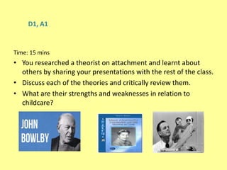 D1, A1
Time: 15 mins
• You researched a theorist on attachment and learnt about
others by sharing your presentations with the rest of the class.
• Discuss each of the theories and critically review them.
• What are their strengths and weaknesses in relation to
childcare?
 