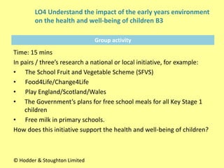 Group activity
Time: 15 mins
In pairs / three’s research a national or local initiative, for example:
• The School Fruit and Vegetable Scheme (SFVS)
• Food4Life/Change4Life
• Play England/Scotland/Wales
• The Government’s plans for free school meals for all Key Stage 1
children
• Free milk in primary schools.
How does this initiative support the health and well-being of children?
© Hodder & Stoughton Limited
LO4 Understand the impact of the early years environment
on the health and well-being of children B3
 