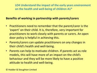 • Practitioners need to remember that the parent/carer is the
‘expert’ on their child. It is, therefore, very important for
practitioners to work closely with parents or carers. An open
door policy is helpful in achieving this.
• Parents/carers can update practitioners on any changes in
their child’s health and well-being.
• Parents can help to motivate children. If parents act as role
models, this will have more of an impact on the child’s
behaviour and they will be more likely to have a positive
attitude to health and well-being.
Benefits of working in partnership with parents/carers
© Hodder & Stoughton Limited
LO4 Understand the impact of the early years environment
on the health and well-being of children A1*
 