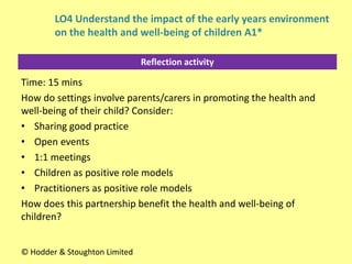 Reflection activity
Time: 15 mins
How do settings involve parents/carers in promoting the health and
well-being of their child? Consider:
• Sharing good practice
• Open events
• 1:1 meetings
• Children as positive role models
• Practitioners as positive role models
How does this partnership benefit the health and well-being of
children?
© Hodder & Stoughton Limited
LO4 Understand the impact of the early years environment
on the health and well-being of children A1*
 