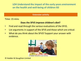 Extension activity
Time: 15 mins
Does the SFVS improve children’s diet?
• Find and read through the various evaluations of the SFVS.
• List arguments in support of the SFVS and those which are critical.
• What do you think about the SFVS? Support your answer with
evidence.
© Hodder & Stoughton Limited
LO4 Understand the impact of the early years environment
on the health and well-being of children B3
 