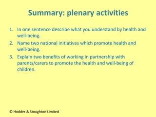1. In one sentence describe what you understand by health and
well-being.
2. Name two national initiatives which promote health and
well-being.
3. Explain two benefits of working in partnership with
parents/carers to promote the health and well-being of
children.
© Hodder & Stoughton Limited
 