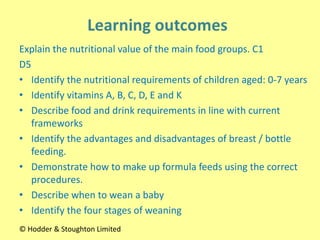 Explain the nutritional value of the main food groups. C1
D5
• Identify the nutritional requirements of children aged: 0-7 years
• Identify vitamins A, B, C, D, E and K
• Describe food and drink requirements in line with current
frameworks
• Identify the advantages and disadvantages of breast / bottle
feeding.
• Demonstrate how to make up formula feeds using the correct
procedures.
• Describe when to wean a baby
• Identify the four stages of weaning
© Hodder & Stoughton Limited
 