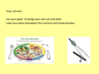 Time: 10 mins
Use your paper to design your own eat well plate
Label your plate and explain the nutrients each food provides.
 