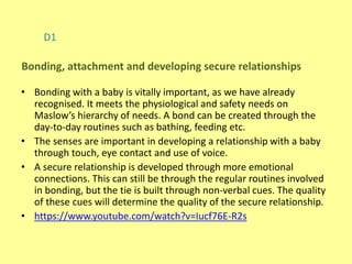 D1
• Bonding with a baby is vitally important, as we have already
recognised. It meets the physiological and safety needs on
Maslow’s hierarchy of needs. A bond can be created through the
day-to-day routines such as bathing, feeding etc.
• The senses are important in developing a relationship with a baby
through touch, eye contact and use of voice.
• A secure relationship is developed through more emotional
connections. This can still be through the regular routines involved
in bonding, but the tie is built through non-verbal cues. The quality
of these cues will determine the quality of the secure relationship.
• https://www.youtube.com/watch?v=Iucf76E-R2s
Bonding, attachment and developing secure relationships
 