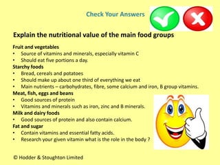 Fruit and vegetables
• Source of vitamins and minerals, especially vitamin C
• Should eat five portions a day.
Starchy foods
• Bread, cereals and potatoes
• Should make up about one third of everything we eat
• Main nutrients – carbohydrates, fibre, some calcium and iron, B group vitamins.
Meat, fish, eggs and beans
• Good sources of protein
• Vitamins and minerals such as iron, zinc and B minerals.
Milk and dairy foods
• Good sources of protein and also contain calcium.
Fat and sugar
• Contain vitamins and essential fatty acids.
• Research your given vitamin what is the role in the body ?
Check Your Answers
Explain the nutritional value of the main food groups
© Hodder & Stoughton Limited
 