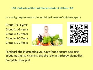 Group 1 0 -1 year
Group 2 1-2 years
Group 3 2-3 years
Group 4 3-5 Years
Group 5 5-7 Years
Feedback the information you have found ensure you have
added nutrients, vitamins and the role in the body, via padlet
Complete your grid
LO5 Understand the nutritional needs of children D5
In small groups research the nutritional needs of children aged:-
 