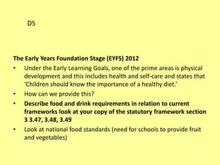 The Early Years Foundation Stage (EYFS) 2012
• Under the Early Learning Goals, one of the prime areas is physical
development and this includes health and self-care and states that
‘Children should know the importance of a healthy diet.’
• How can we provide this?
• Describe food and drink requirements in relation to current
frameworks look at your copy of the statutory framework section
3 3.47, 3.48, 3.49
• Look at national food standards (need for schools to provide fruit
and vegetables)
D5
 