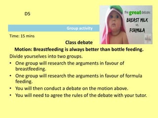 Group activity
D5
Time: 15 mins
Class debate
Motion: Breastfeeding is always better than bottle feeding.
Divide yourselves into two groups.
• One group will research the arguments in favour of
breastfeeding.
• One group will research the arguments in favour of formula
feeding.
• You will then conduct a debate on the motion above.
• You will need to agree the rules of the debate with your tutor.
 