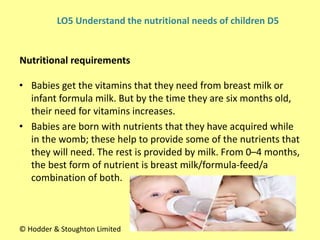 • Babies get the vitamins that they need from breast milk or
infant formula milk. But by the time they are six months old,
their need for vitamins increases.
• Babies are born with nutrients that they have acquired while
in the womb; these help to provide some of the nutrients that
they will need. The rest is provided by milk. From 0–4 months,
the best form of nutrient is breast milk/formula-feed/a
combination of both.
Nutritional requirements
© Hodder & Stoughton Limited
LO5 Understand the nutritional needs of children D5
 