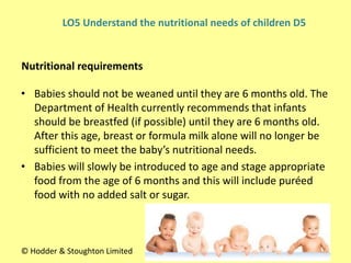 • Babies should not be weaned until they are 6 months old. The
Department of Health currently recommends that infants
should be breastfed (if possible) until they are 6 months old.
After this age, breast or formula milk alone will no longer be
sufficient to meet the baby’s nutritional needs.
• Babies will slowly be introduced to age and stage appropriate
food from the age of 6 months and this will include puréed
food with no added salt or sugar.
Nutritional requirements
© Hodder & Stoughton Limited
LO5 Understand the nutritional needs of children D5
 