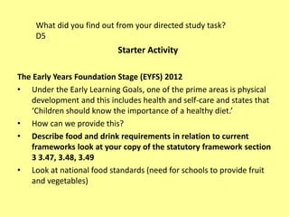 The Early Years Foundation Stage (EYFS) 2012
• Under the Early Learning Goals, one of the prime areas is physical
development and this includes health and self-care and states that
‘Children should know the importance of a healthy diet.’
• How can we provide this?
• Describe food and drink requirements in relation to current
frameworks look at your copy of the statutory framework section
3 3.47, 3.48, 3.49
• Look at national food standards (need for schools to provide fruit
and vegetables)
What did you find out from your directed study task?
D5
Starter Activity
 