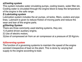 e)Cooling system
This system includes water circulating pumps, cooling towers, water filter etc.
Cooling water is circulated through the engine block to keep the temperature
of the engine in the safe range.
f) Lubricating system
Lubrication system includes the air pumps, oil tanks, filters, coolers and pipe
lines. Lubricant is given to reduce friction of moving parts and reduce the
wear and tear of the engine parts.
g)Starting System
There are three commonly used starting systems, they are;
1) A petrol driven auxiliary engine,
2) Use of electric motors,
3)Use of compressed air from an air compressor at a pressure of 20 Kg/cm2
h)Governing system
The function of a governing systemis to maintain the speed of the engine
constant irrespective of load on the plant. This is done by varying fuel
supply to the engine according to load.
 