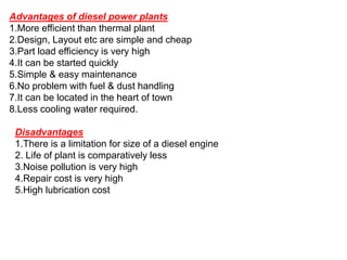 Advantages of diesel power plants
1.More efficient than thermal plant
2.Design, Layout etc are simple and cheap
3.Part load efficiency is very high
4.It can be started quickly
5.Simple & easy maintenance
6.No problem with fuel & dust handling
7.It can be located in the heart of town
8.Less cooling water required.
Disadvantages
1.There is a limitation for size of a diesel engine
2. Life of plant is comparatively less
3.Noise pollution is very high
4.Repair cost is very high
5.High lubrication cost
 