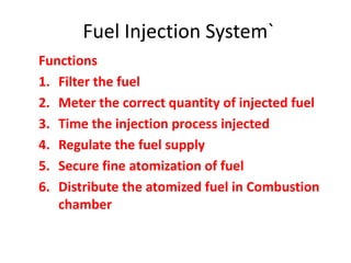 Fuel Injection System`
Functions
1. Filter the fuel
2. Meter the correct quantity of injected fuel
3. Time the injection process injected
4. Regulate the fuel supply
5. Secure fine atomization of fuel
6. Distribute the atomized fuel in Combustion
chamber
 