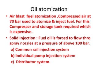 Oil atomization
• Air blast fuel atomization ,Compressed air at
70 bar used to atomize & inject fuel. For this
Compressor and storage tank required which
is expensive.
• Solid Injection : Fuel oil is forced to flow thro
spray nozzles at a pressure of above 100 bar.
a) Common rail injection system
b) Individual pump injection system
c) Distributor system.
 
