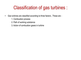 Classification of gas turbines :
• Gas turbines are classified according to three factors , These are :
1. Combustion process
2. Path of working substance
3. Action of combustion gases in turbine
 