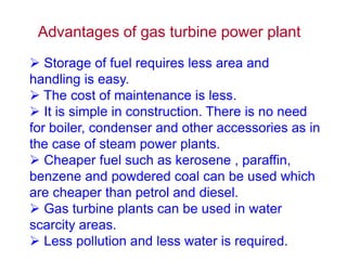 Advantages of gas turbine power plant
 Storage of fuel requires less area and
handling is easy.
 The cost of maintenance is less.
 It is simple in construction. There is no need
for boiler, condenser and other accessories as in
the case of steam power plants.
 Cheaper fuel such as kerosene , paraffin,
benzene and powdered coal can be used which
are cheaper than petrol and diesel.
 Gas turbine plants can be used in water
scarcity areas.
 Less pollution and less water is required.
 