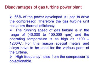 Disadvantages of gas turbine power plant
 66% of the power developed is used to drive
the compressor. Therefore the gas turbine unit
has a low thermal efficiency.
 The running speed of gas turbine is in the
range of (40,000 to 100,000 rpm) and the
operating temperature is as high as 1100 –
12600C. For this reason special metals and
alloys have to be used for the various parts of
the turbine.
 High frequency noise from the compressor is
objectionable.
 