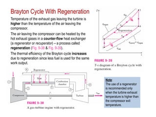Brayton Cycle With Regeneration
Temperature of the exhaust gas leaving the turbine is
higher than the temperature of the air leaving the
compressor.
The air leaving the compressor can be heated by the
hot exhaust gases in a counter-flow heat exchanger
(a regenerator or recuperator) – a process called
regeneration (Fig. 9-38 & Fig. 9-39).
The thermal efficiency of the Brayton cycle increases
due to regeneration since less fuel is used for the same
work output.
Note:
The use of a regenerator
is recommended only
when the turbine exhaust
temperature is higher than
the compressor exit
temperature.
 