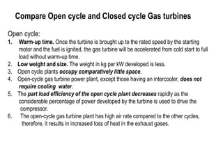 Compare Open cycle and Closed cycle Gas turbines
Open cycle:
1. Warm-up time. Once the turbine is brought up to the rated speed by the starting
motor and the fuel is ignited, the gas turbine will be accelerated from cold start to full
load without warm-up time.
2. Low weight and size. The weight in kg per kW developed is less.
3. Open cycle plants occupy comparatively little space.
4. Open-cycle gas turbine power plant, except those having an intercooler, does not
require cooling water.
5. The part load efficiency of the open cycle plant decreases rapidly as the
considerable percentage of power developed by the turbine is used to drive the
compressor.
6. The open-cycle gas turbine plant has high air rate compared to the other cycles,
therefore, it results in increased loss of heat in the exhaust gases.
 