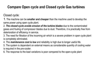 Compare Open cycle and Closed cycle Gas turbines
Closed cycle:
1. The machine can be smaller and cheaper than the machine used to develop the
same power using open cycle plant.
2. The closed cycle avoids erosion of the turbine blades due to the contaminated
gases and fouling of compressor blades due to dust. Therefore, it is practically free from
deterioration of efficiency in service.
3. The need for filtration of the incoming air which is a severe problem in open cycle plant
is completely eliminated.
4. The maintenance cost is low and reliability is high due to longer useful life.
5. The system is dependent on external means as considerable quantity of cooling water
is required in the pre-cooler.
6. The response to the load variations is poor compared to the open-cycle plant
 