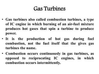 Gas Turbines
• Gas turbines also called combustion turbines, a type
of IC engine in which burning of an air-fuel mixture
produces hot gases that spin a turbine to produce
power.
• It is the production of hot gas during fuel
combustion, not the fuel itself that the gives gas
turbines the name.
• Combustion occurs continuously in gas turbines, as
opposed to reciprocating IC engines, in which
combustion occurs intermittently.
 