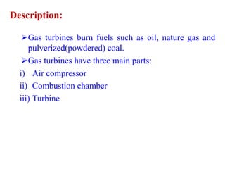 Description:
Gas turbines burn fuels such as oil, nature gas and
pulverized(powdered) coal.
Gas turbines have three main parts:
i) Air compressor
ii) Combustion chamber
iii) Turbine
 