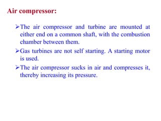 Air compressor:
The air compressor and turbine are mounted at
either end on a common shaft, with the combustion
chamber between them.
Gas turbines are not self starting. A starting motor
is used.
The air compressor sucks in air and compresses it,
thereby increasing its pressure.
 