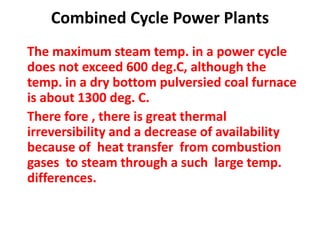 Combined Cycle Power Plants
The maximum steam temp. in a power cycle
does not exceed 600 deg.C, although the
temp. in a dry bottom pulversied coal furnace
is about 1300 deg. C.
There fore , there is great thermal
irreversibility and a decrease of availability
because of heat transfer from combustion
gases to steam through a such large temp.
differences.
 