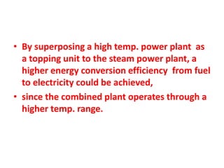 • By superposing a high temp. power plant as
a topping unit to the steam power plant, a
higher energy conversion efficiency from fuel
to electricity could be achieved,
• since the combined plant operates through a
higher temp. range.
 
