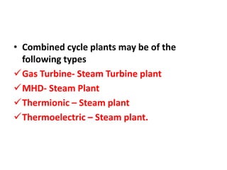 • Combined cycle plants may be of the
following types
Gas Turbine- Steam Turbine plant
MHD- Steam Plant
Thermionic – Steam plant
Thermoelectric – Steam plant.
 