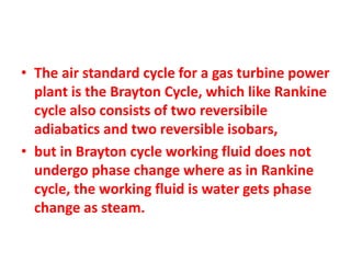 • The air standard cycle for a gas turbine power
plant is the Brayton Cycle, which like Rankine
cycle also consists of two reversibile
adiabatics and two reversible isobars,
• but in Brayton cycle working fluid does not
undergo phase change where as in Rankine
cycle, the working fluid is water gets phase
change as steam.
 