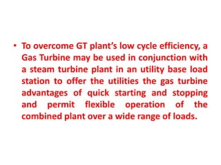 • To overcome GT plant’s low cycle efficiency, a
Gas Turbine may be used in conjunction with
a steam turbine plant in an utility base load
station to offer the utilities the gas turbine
advantages of quick starting and stopping
and permit flexible operation of the
combined plant over a wide range of loads.
 