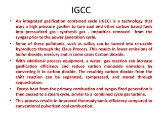 IGCC
• An integrated gasification combined cycle (IGCC) is a technology that
uses a high pressure gasifier to turn coal and other carbon based fuels
into pressurized gas—synthesis gas . Impurities removed from the
syngas prior to the power generation cycle.
• Some of these pollutants, such as sulfur, can be turned into re-usable
byproducts through the Claus Process. This results in lower emissions of
Sulfur dioxide, mercury and in some cases Carbon dioxide.
• With additional process equipment, a water gas reaction can increase
gasification efficiency and reduce carbon monoxide emissions by
converting it to carbon dioxide. The resulting carbon dioxide from the
shift reaction can be separated, compressed, and stored through
sequestration.
• Excess heat from the primary combustion and syngas fired generation is
then passed to a steam cycle, similar to a combined cycle gas turbine.
• This process results in improved thermodynamic efficiency compared to
conventional pulverized coal combustion.
 