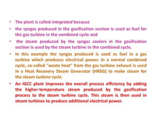 • The plant is called integrated because
• the syngas produced in the gasification section is used as fuel for
the gas turbine in the combined cycle and
• the steam produced by the syngas coolers in the gasification
section is used by the steam turbine in the combined cycle.
• In this example the syngas produced is used as fuel in a gas
turbine which produces electrical power. In a normal combined
cycle, so-called "waste heat" from the gas turbine exhaust is used
in a Heat Recovery Steam Generator (HRSG) to make steam for
the steam turbine cycle.
• An IGCC plant improves the overall process efficiency by adding
the higher-temperature steam produced by the gasification
process to the steam turbine cycle. This steam is then used in
steam turbines to produce additional electrical power.
 