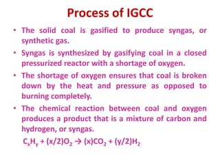 Process of IGCC
• The solid coal is gasified to produce syngas, or
synthetic gas.
• Syngas is synthesized by gasifying coal in a closed
pressurized reactor with a shortage of oxygen.
• The shortage of oxygen ensures that coal is broken
down by the heat and pressure as opposed to
burning completely.
• The chemical reaction between coal and oxygen
produces a product that is a mixture of carbon and
hydrogen, or syngas.
CxHy + (x/2)O2 → (x)CO2 + (y/2)H2
 