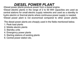 •Diesel power plants produce power from a diesel engine.
•Diesel electric plants in the range of 2 to 50 MW capacities are used as
central stations for small electric supply networks and used as a standby to
hydro electric or thermal plants where continuous power supply is needed.
•Diesel power plant is not economical compared to other power plants.
DIESEL POWER PLANT
The diesel power plants are cheaply used in the fields mentioned below.
1. Peak load plants
2. Mobile electric plants
3. Standby units
4. Emergency power plants
5. Starting stations of existing plants
6. Central power station etc.
 