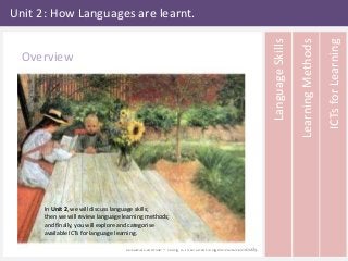 Unit 2: How Languages are learnt. 
ICTs for Learning 
Learning Methods 
Language Skills 
Larsson (1903) The first lesson 
In Unit 2, we will discuss language skills; 
then we will review language learning methods; 
and finally, you will explore and categorise 
available ICTs for language learning. 
Luciana Caffesse – Using ICTs to Learn English Autonomously. 
Overview 
 