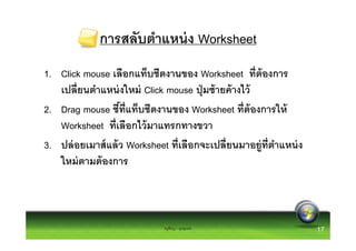 การสลับตําแหน่ ง Worksheet
1. Click mouse เลือกแท็บชีตงานของ Worksheet ทีต้ องการ
   เปลียนตําแหน่ งใหม่ Click mouse ปุ่ มซ้ ายค้ างไว้
2. Drag mouse ชีทีแท็บชีตงานของ Worksheet ทีต้ องการให้
   Worksheet ทีเลือกไว้ มาแทรกทางขวา
3. ปล่ อยเมาส์ แล้ ว Worksheet ทีเลือกจะเปลียนมาอยู่ทตําแหน่ ง
                                                      ี
   ใหม่ ตามต้ องการ



                            ครูพีรญา ดุนขุนทด                    17
 