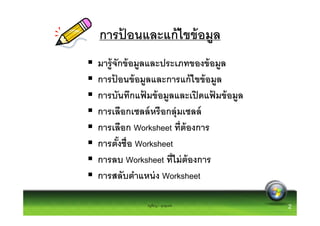การปอนและแก้ ไขข้ อมูล
    ้
มารู้ จักข้ อมูลและประเภทของข้ อมูล
การปอนข้ อมูลและการแก้ ไขข้ อมูล
       ้
การบันทึกแฟมข้ อมูลและเปิ ดแฟมข้ อมูล
                ้               ้
การเลือกเซลล์ หรื อกลุ่มเซลล์
การเลือก Worksheet ทีต้ องการ
การตังชือ Worksheet
การลบ Worksheet ทีไม่ ต้องการ
การสลับตําแหน่ ง Worksheet

            ครูพีรญา ดุนขุนทด           2
 