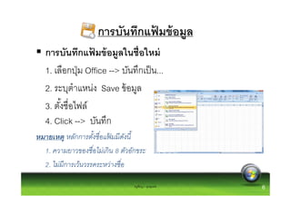 การบันทึกแฟมข้ อมูล
                                ้
   การบันทึกแฟมข้ อมูลในชือใหม่
                  ้
   1. เลือกปุ่ ม Office --> บันทึกเป็ น...
   2. ระบุตําแหน่ง Save ข้ อมูล
   3. ตังชือไฟล์
   4. Click --> บันทึก
หมายเหตุ หลักการตังชื อแฟมมี ดงนี
                          ้     ั
  1. ความยาวของชื อไม่เกิ น 8 ตัวอักขระ
  2. ไม่มีการเว้นวรรคระหว่างชื อ

                                  ครูพีรญา ดุนขุนทด   6
 